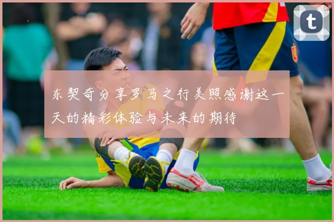 东契奇分享罗马之行美照感谢这一天的精彩体验与未来的期待