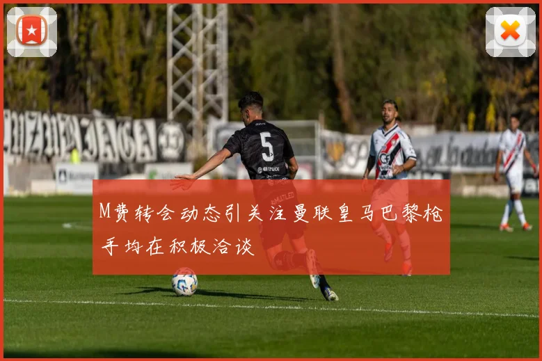 M费转会动态引关注曼联皇马巴黎枪手均在积极洽谈
