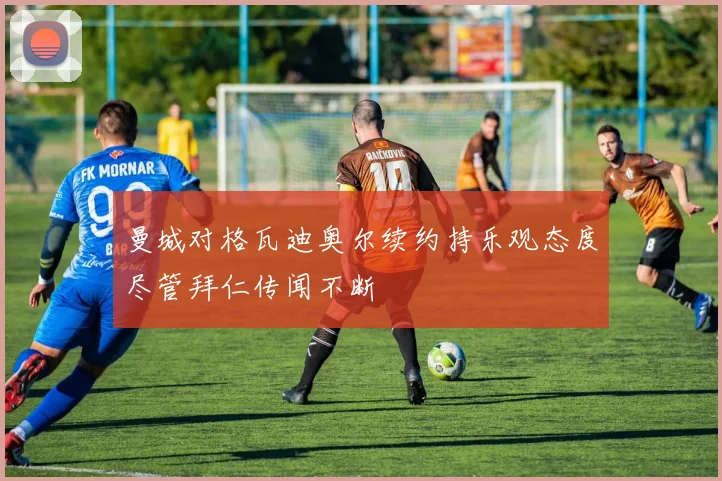 曼城对格瓦迪奥尔续约持乐观态度尽管拜仁传闻不断
