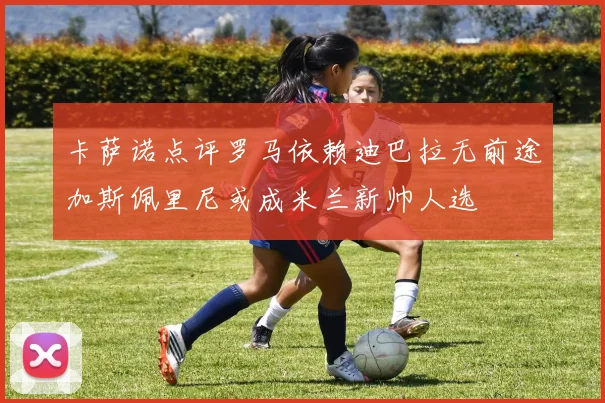 卡萨诺点评罗马依赖迪巴拉无前途加斯佩里尼或成米兰新帅人选