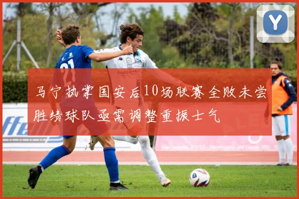 马宁执掌国安后10场联赛全败未尝胜绩球队亟需调整重振士气