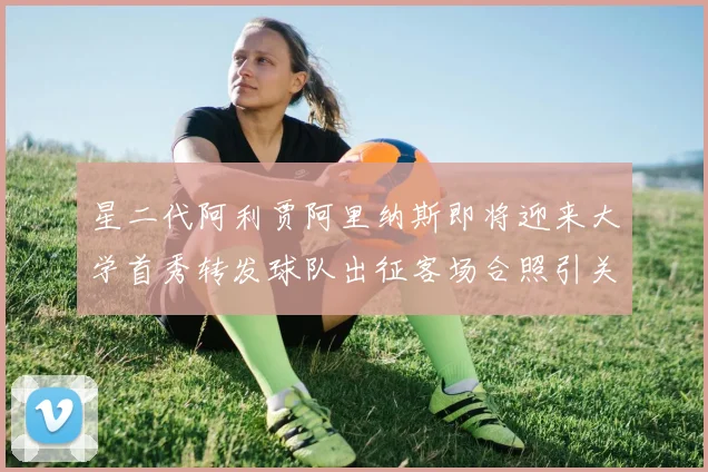 星二代阿利贾阿里纳斯即将迎来大学首秀转发球队出征客场合照引关注