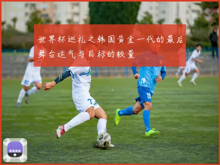 世界杯巡礼之韩国黄金一代的最后舞台运气与目标的较量