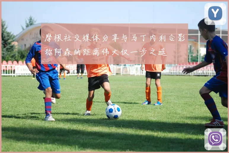 摩根社交媒体分享与马丁内利合影称阿森纳距离伟大仅一步之遥