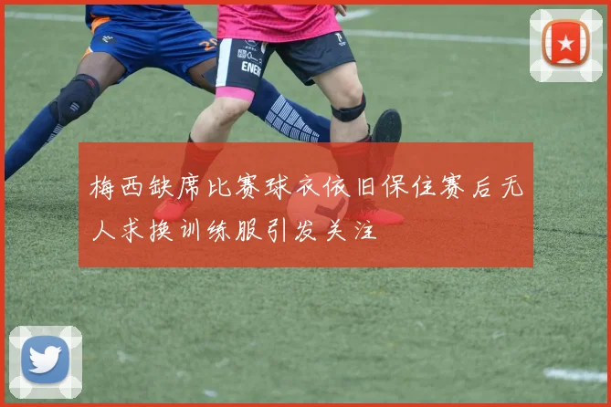 梅西缺席比赛球衣依旧保住赛后无人求换训练服引发关注