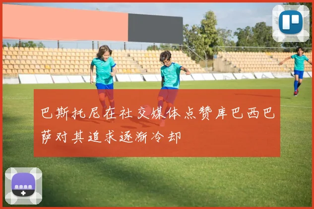 巴斯托尼在社交媒体点赞库巴西巴萨对其追求逐渐冷却