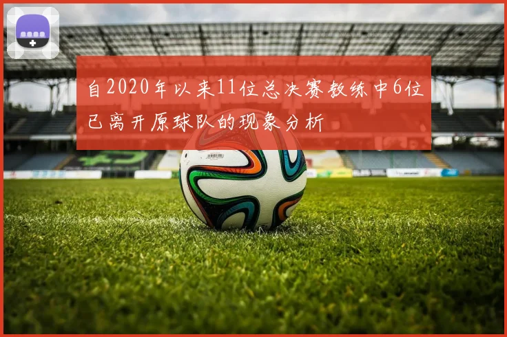 自2020年以来11位总决赛教练中6位已离开原球队的现象分析
