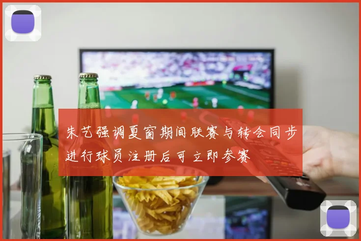 朱艺强调夏窗期间联赛与转会同步进行球员注册后可立即参赛