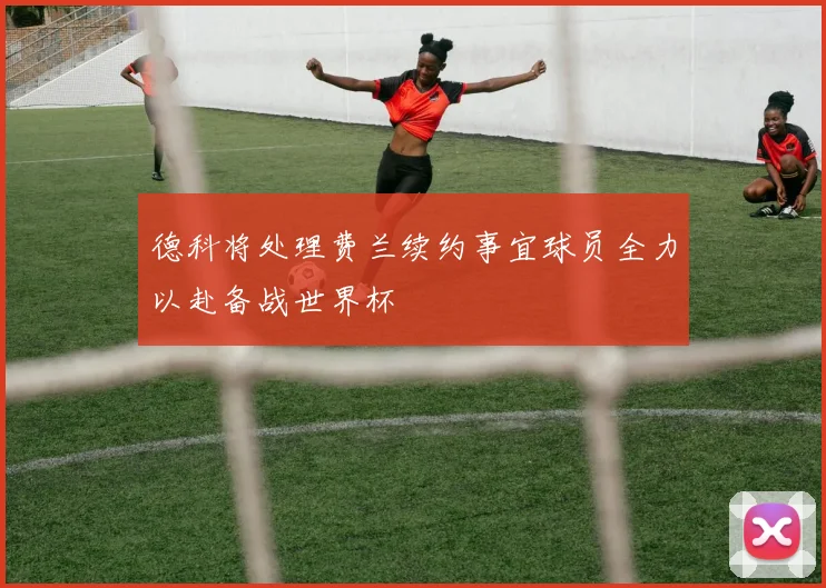 德科将处理费兰续约事宜球员全力以赴备战世界杯
