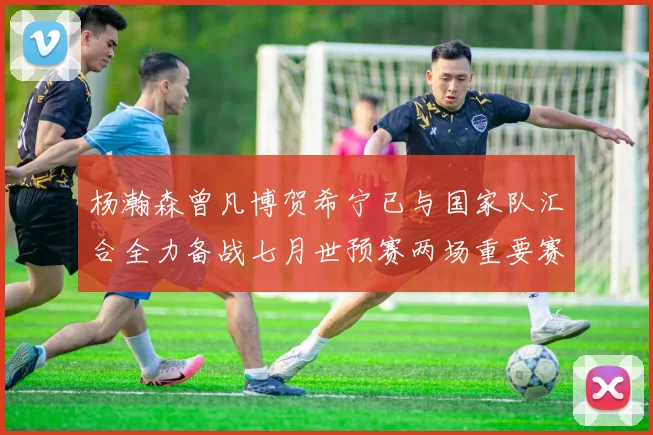 杨瀚森曾凡博贺希宁已与国家队汇合全力备战七月世预赛两场重要赛事
