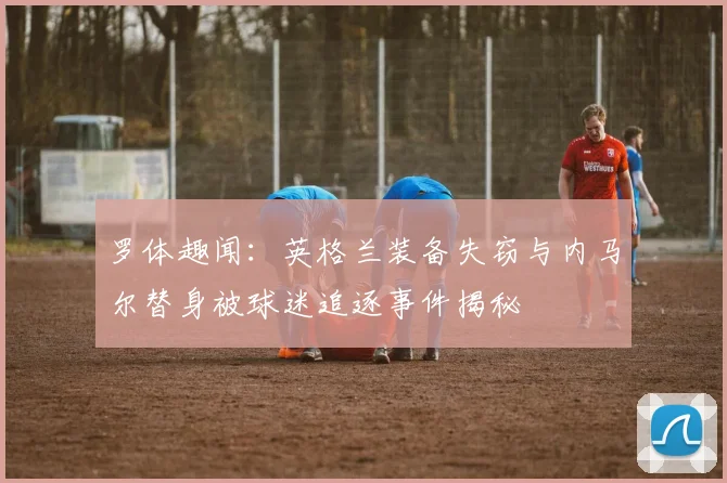 罗体趣闻：英格兰装备失窃与内马尔替身被球迷追逐事件揭秘