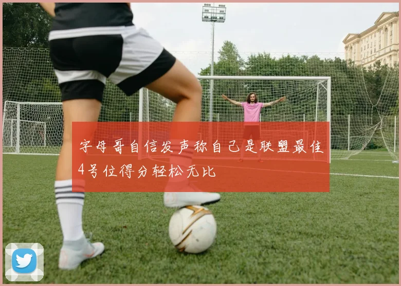 字母哥自信发声称自己是联盟最佳4号位得分轻松无比