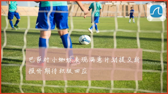 巴萨对小蜘蛛表现满意计划提交新报价期待积极回应