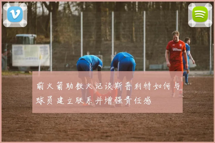 前火箭助教火记谈斯普利特如何与球员建立联系并增强责任感