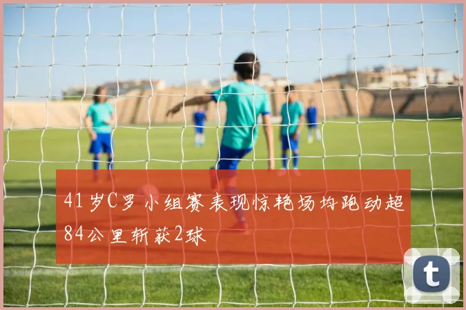 41岁C罗小组赛表现惊艳场均跑动超84公里斩获2球