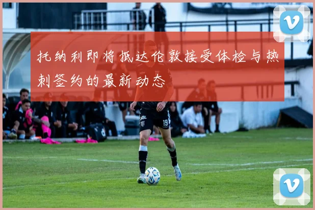 托纳利即将抵达伦敦接受体检与热刺签约的最新动态