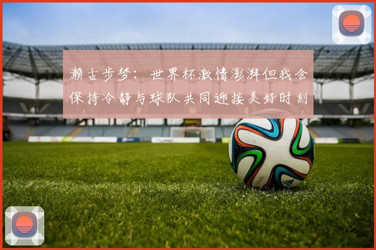 濑古步梦：世界杯激情澎湃但我会保持冷静与球队共同迎接美好时刻