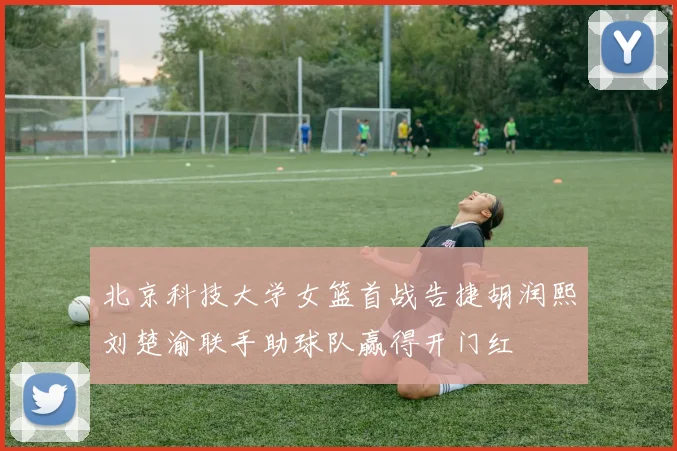 北京科技大学女篮首战告捷胡润熙刘楚渝联手助球队赢得开门红